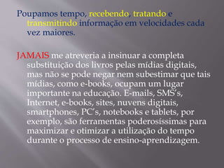 Poupamos tempo, recebendo, tratando e
transmitindo informação em velocidades cada
vez maiores.
JAMAIS me atreveria a insinuar a completa
substituição dos livros pelas mídias digitais,
mas não se pode negar nem subestimar que tais
mídias, como e-books, ocupam um lugar
importante na educação. E-mails, SMS’s,
Internet, e-books, sites, nuvens digitais,
smartphones, PC’s, notebooks e tablets, por
exemplo, são ferramentas poderosíssimas para
maximizar e otimizar a utilização do tempo
durante o processo de ensino-aprendizagem.
 
