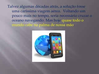 Talvez algumas décadas atrás, a solução fosse
uma caríssima viagem aérea. Voltando um
pouco mais no tempo, seria necessário cruzar o
oceano navegando. Mas hoje quase todo o
mundo cabe na palma de nossa mão.
 