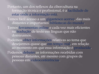 Portanto, um dos reflexos da cibercultura na
formação técnica e profissional, é a facilidade de
estar onde a informação está.
Temos fácil acesso a um gigantesco acervo, das mais
distantes e importantes bibliotecas do mundo.
Temos ferramentas online e cada vez mais eficientes
na tradução de texto em línguas que não
dominamos.
Podemos obter informações relativas ao tema que
desejarmos quase que em tempo real, em relação
ao momento em que essa informação é produzida.
Podemos debater as informações recebidas com
pessoas distantes, até mesmo com grupos de
pessoas em videoconferências.
 