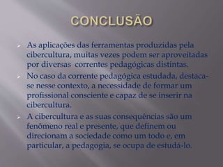  As aplicações das ferramentas produzidas pela
cibercultura, muitas vezes podem ser aproveitadas
por diversas correntes pedagógicas distintas.
 No caso da corrente pedagógica estudada, destaca-
se nesse contexto, a necessidade de formar um
profissional consciente e capaz de se inserir na
cibercultura.
 A cibercultura e as suas consequências são um
fenômeno real e presente, que definem ou
direcionam a sociedade como um todo e, em
particular, a pedagogia, se ocupa de estudá-lo.
 