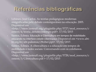 • Libâneo, José Carlos. As teorias pedagógicas modernas
resignificadas pelo debate contemporâneo na educação. 2005.
Disponível em
<http://ntem.lanteuff.org/pluginfile.php/5727/mod_resource/c
ontent/4/teoria_debatecontempo.pdf>. 17/02/2015
• Santos, Edméa. Educação e Cibercultura em tempos de mobilidade:
educando na interface cidade-ciberespaço Disponível em <www.abt-
br.org.br/abt-palestras/29ciber.ppt>. 17/02/2015
• Santos, Edméa. A cibercultura e a educação em tempos de
mobilidade e redes sociais: Conversando com os cotidianos.
Disponível em
<http://ntem.lanteuff.org/pluginfile.php/5728/mod_resource/c
ontent/3/Cibercultura.pdf > 17/02/2015
 
