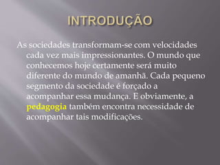 As sociedades transformam-se com velocidades
cada vez mais impressionantes. O mundo que
conhecemos hoje certamente será muito
diferente do mundo de amanhã. Cada pequeno
segmento da sociedade é forçado a
acompanhar essa mudança. E obviamente, a
pedagogia também encontra necessidade de
acompanhar tais modificações.
 
