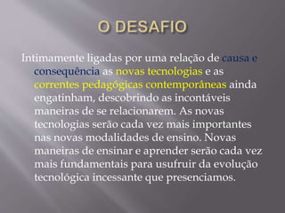 Intimamente ligadas por uma relação de causa e
consequência as novas tecnologias e as
correntes pedagógicas contemporâneas ainda
engatinham, descobrindo as incontáveis
maneiras de se relacionarem. As novas
tecnologias serão cada vez mais importantes
nas novas modalidades de ensino. Novas
maneiras de ensinar e aprender serão cada vez
mais fundamentais para usufruir da evolução
tecnológica incessante que presenciamos.
 