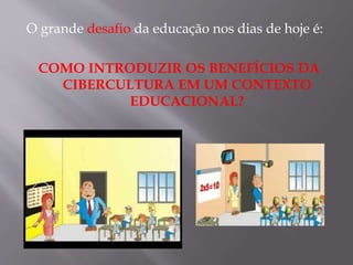 O grande desafio da educação nos dias de hoje é:
COMO INTRODUZIR OS BENEFÍCIOS DA
CIBERCULTURA EM UM CONTEXTO
EDUCACIONAL?
 