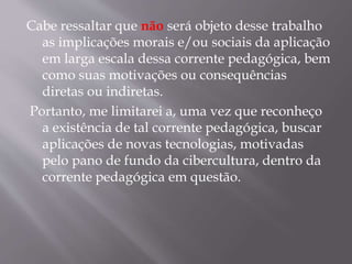 Cabe ressaltar que não será objeto desse trabalho
as implicações morais e/ou sociais da aplicação
em larga escala dessa corrente pedagógica, bem
como suas motivações ou consequências
diretas ou indiretas.
Portanto, me limitarei a, uma vez que reconheço
a existência de tal corrente pedagógica, buscar
aplicações de novas tecnologias, motivadas
pelo pano de fundo da cibercultura, dentro da
corrente pedagógica em questão.
 