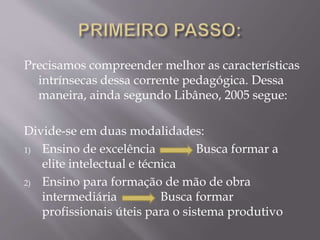 Precisamos compreender melhor as características
intrínsecas dessa corrente pedagógica. Dessa
maneira, ainda segundo Libâneo, 2005 segue:
Divide-se em duas modalidades:
1) Ensino de excelência Busca formar a
elite intelectual e técnica
2) Ensino para formação de mão de obra
intermediária Busca formar
profissionais úteis para o sistema produtivo
 
