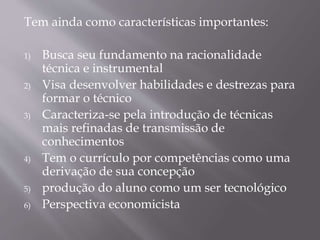 Tem ainda como características importantes:
1) Busca seu fundamento na racionalidade
técnica e instrumental
2) Visa desenvolver habilidades e destrezas para
formar o técnico
3) Caracteriza-se pela introdução de técnicas
mais refinadas de transmissão de
conhecimentos
4) Tem o currículo por competências como uma
derivação de sua concepção
5) produção do aluno como um ser tecnológico
6) Perspectiva economicista
 