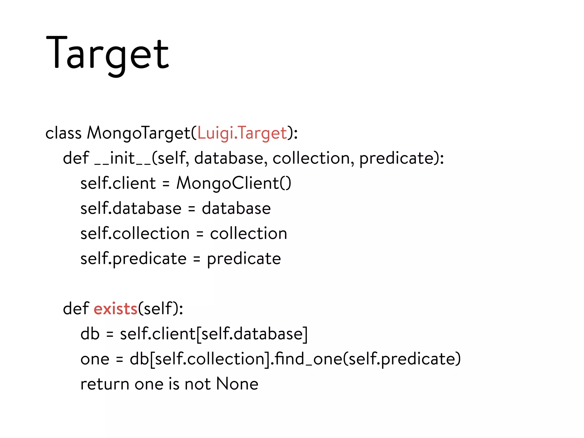 Target
class MongoTarget(Luigi.Target):
def __init__(self, database, collection, predicate):
self.client = MongoClient()
self.database = database
self.collection = collection
self.predicate = predicate
def exists(self):
db = self.client[self.database]
one = db[self.collection].ﬁnd_one(self.predicate)
return one is not None
 