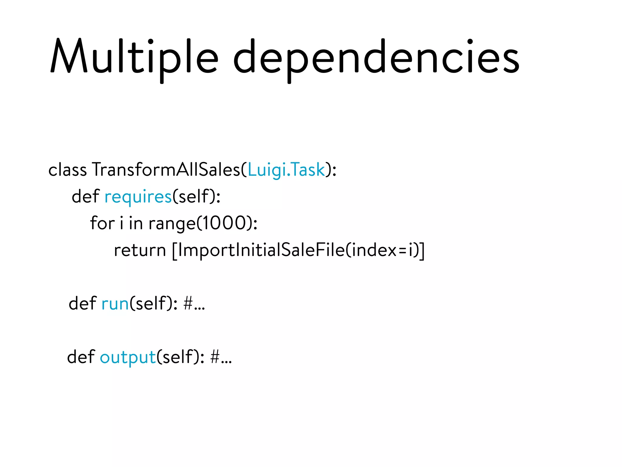 Multiple dependencies
class TransformAllSales(Luigi.Task):
def requires(self):
for i in range(1000):
return [ImportInitialSaleFile(index=i)]
def run(self): #…
def output(self): #…
 