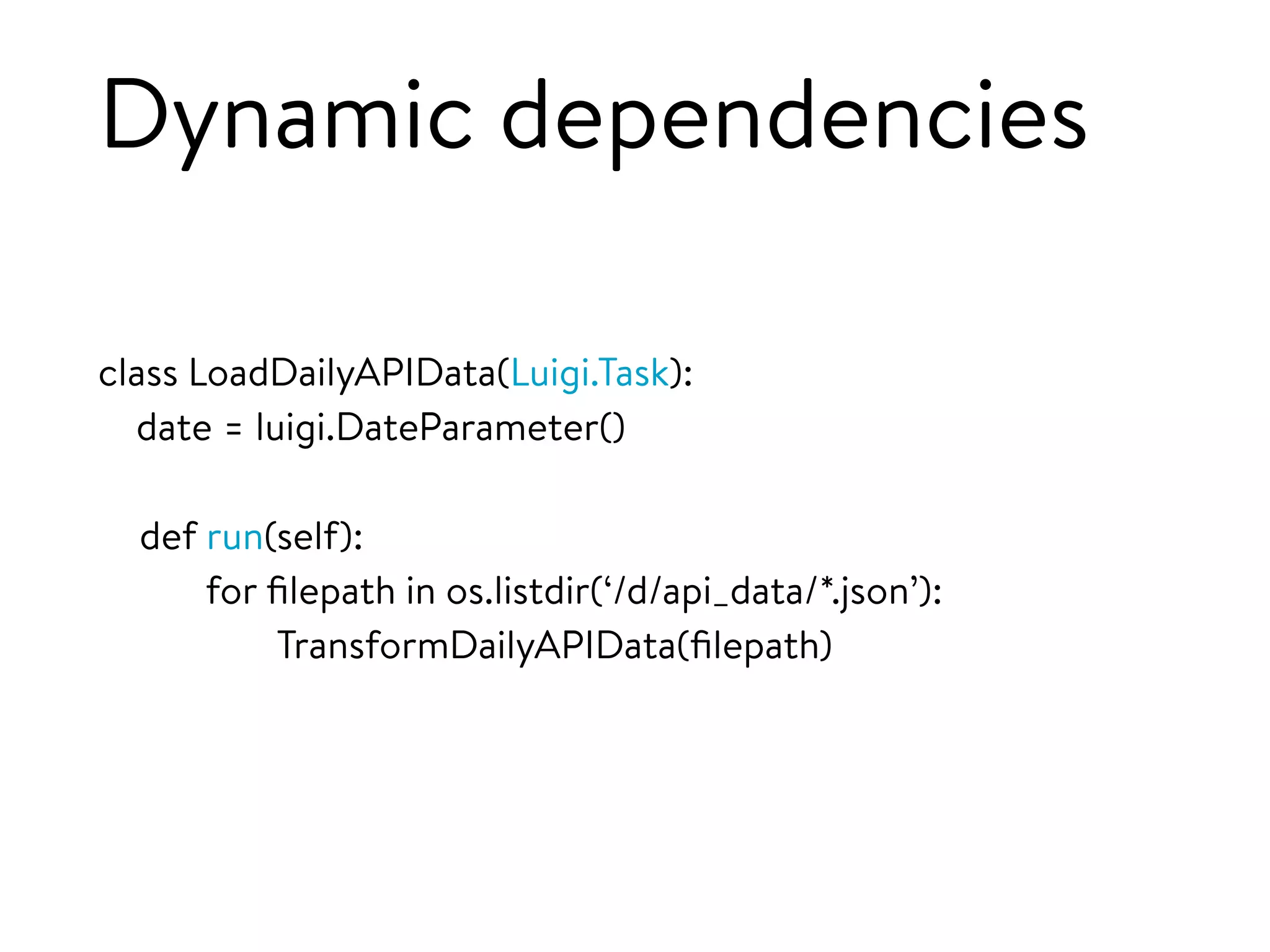 Dynamic dependencies
class LoadDailyAPIData(Luigi.Task):
date = luigi.DateParameter()
def run(self):
for ﬁlepath in os.listdir(‘/d/api_data/*.json’):
TransformDailyAPIData(ﬁlepath)
 
