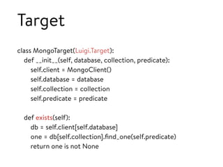 Target
class MongoTarget(Luigi.Target):
def __init__(self, database, collection, predicate):
self.client = MongoClient()
self.database = database
self.collection = collection
self.predicate = predicate
def exists(self):
db = self.client[self.database]
one = db[self.collection].ﬁnd_one(self.predicate)
return one is not None
 