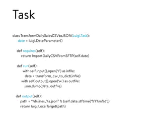 Task
class TransformDailySalesCSVtoJSON(Luigi.Task):
date = luigi.DateParameter()
def requires(self):
return ImportDailyCSVFromSFTP(self.date)
def run(self):
with self.input().open(‘r’) as inﬁle:
data = transform_csv_to_dict(inﬁle)
with self.output().open(‘w’) as outﬁle:
json.dump(data, outﬁle)
def output(self):
path = “/d/sales_%s.json” % (self.date.stftime(‘%Y%m%d’))
return luigi.LocalTarget(path)
 