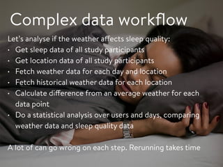 Complex data workﬂow
Let’s analyse if the weather affects sleep quality:
• Get sleep data of all study participants
• Get location data of all study participants
• Fetch weather data for each day and location
• Fetch historical weather data for each location
• Calculate difference from an average weather for each
data point
• Do a statistical analysis over users and days, comparing
weather data and sleep quality data
A lot of can go wrong on each step. Rerunning takes time
 