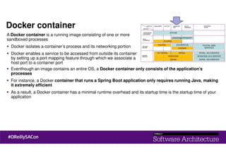 Docker container
Eventhough an image contains an entire OS, a Docker container only consists of the application’s
processes
For instance, a Docker container that runs a Spring Boot application only requires running Java, making
it extremely efficient
As a result, a Docker container has a minimal runtime overhead and its startup time is the startup time of your
application
A Docker container is a running image consisting of one or more
sandboxed processes
Docker isolates a container’s process and its networking portion
Docker enables a service to be accessed from outside its container
by setting up a port mapping feature through which we associate a
host port to a container port
 