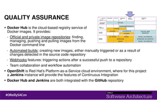 QUALITY ASSURANCE
Docker Hub is the cloud-based registry service of
Docker images. It provides:
- Official and private image repositories: finding,
managing, pushing and pulling images from the
Docker command line
- Automated builds: creating new images, either manually triggered or as a result of
changes detected in the source code repository
- Webhooks features: triggering actions after a successful push to a repository
- Team collaboration and workflow automation
OpenShift is Red Hat's Platform-as-a-Service cloud environment, where for this project
a Jenkins instance will provide the features of Continuous Integration
Docker Hub and Jenkins are both integrated with the GitHub repository
 