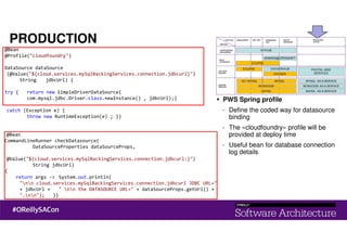 PRODUCTION
@Bean
@Profile("cloudfoundry")
DataSource dataSource
(@Value("${cloud.services.mySqlBackingServices.connection.jdbcurl}")
String jdbcUrl) {
try { return new SimpleDriverDataSource(
com.mysql.jdbc.Driver.class.newInstance() , jdbcUrl);}
catch (Exception e) {
throw new RuntimeException(e) ; }}
@Bean
CommandLineRunner checkDatasource(
DataSourceProperties dataSourceProps,
@Value("${cloud.services.mySqlBackingServices.connection.jdbcurl:}")
String jdbcUrl)
{
return args -> System.out.println(
"nn cloud.services.mySqlBackingServices.connection.jdbcurl JDBC URL="
+ jdbcUrl + " nn the DATASOURCE URL=" + dataSourceProps.getUrl() +
".nn"); }}
PWS Spring profile
- Define the coded way for datasource
binding
- The «cloudfoundry» profile will be
provided at deploy time
- Useful bean for database connection
log details
 