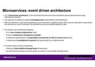 Microservices: event driven architecture
The “Event-driven architecture” is the mechanism that will ensure data consistency across services without using
distributed transactions
This approach is based on a dedicated message broker responsible for event distribution
With this mechanism, each service publishes an event whenever it updates its data. Other services subscribe to these events
and whenever an event is received, the subscriber service automatically updates its data
The solution has the following drawbacks:
- It is a more complex programming model
- It has an infrastructure management overhead
- It needs the implementation of compensation transactions in order to recover from failures
- It needs also the development of queries that retrieve data from multiple services
The failure issues could be mitigated by:
- choosing a high-reliability message broker infrastructure
- the self-contained scaling-out feature allows us to obtain a more reliable message broker
 