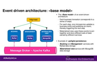 Event driven architecture: «base model»
MySql
http/rest
MySql MongoDB
The «Base model» of an event-driven
architecture
- Each business transation corresponds to a
series of steps
- For each step, one microservice updates a
business entity and publishes an event,
thereby triggering the next step
- Materialized view uses these events to join
together and store different sets of data
owned by different services
Example of «poliglot persistence»
- Booking and Management services with
MySql data storage
- Materialized view service with MongoDB
data storage
 