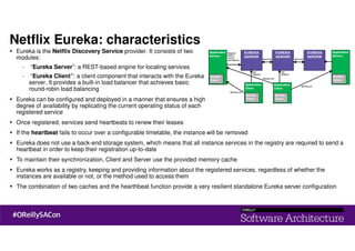 Netflix Eureka: characteristics
Eureka is the Netflix Discovery Service provider. It consists of two
modules:
- “Eureka Server”: a REST-based engine for locating services
- “Eureka Client”: a client component that interacts with the Eureka
server. It provides a built-in load balancer that achieves basic
round-robin load balancing
Eureka can be configured and deployed in a manner that ensures a high
degree of availability by replicating the current operating status of each
registered service
Once registered, services send heartbeats to renew their leases
If the heartbeat fails to occur over a configurable timetable, the instance will be removed
Eureka does not use a back-end storage system, which means that all instance services in the registry are required to send a
heartbeat in order to keep their registration up-to-date
To maintain their synchronization, Client and Server use the provided memory cache
Eureka works as a registry, keeping and providing information about the registered services, regardless of whether the
instances are available or not, or the method used to access them
The combination of two caches and the hearthbeat function provide a very resilient standalone Eureka server configuration
 