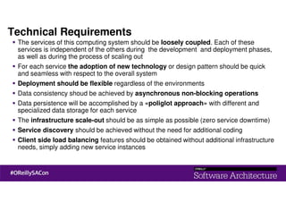 Technical Requirements
The services of this computing system should be loosely coupled. Each of these
services is independent of the others during the development and deployment phases,
as well as during the process of scaling out
For each service the adoption of new technology or design pattern should be quick
and seamless with respect to the overall system
Deployment should be flexible regardless of the environments
Data consistency shoud be achieved by asynchronous non-blocking operations
Data persistence will be accomplished by a «poliglot approach» with different and
specialized data storage for each service
The infrastructure scale-out should be as simple as possible (zero service downtime)
Service discovery should be achieved without the need for additional coding
Client side load balancing features should be obtained without additional infrastructure
needs, simply adding new service instances
 
