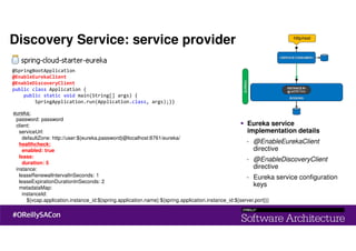 eureka:
password: password
client:
serviceUrl:
defaultZone: http://user:${eureka.password}@localhost:8761/eureka/
healthcheck:
enabled: true
lease:
duration: 5
instance:
leaseRenewalIntervalInSeconds: 1
leaseExpirationDurationInSeconds: 2
metadataMap:
instanceId:
${vcap.application.instance_id:${spring.application.name}:${spring.application.instance_id:${server.port}}}
@SpringBootApplication
@EnableEurekaClient
@EnableDiscoveryClient
public class Application {
public static void main(String[] args) {
SpringApplication.run(Application.class, args);}}
Discovery Service: service provider
Eureka service
implementation details
- @EnableEurekaClient
directive
- @EnableDiscoveryClient
directive
- Eureka service configuration
keys
 