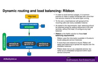 http/rest
Dynamic routing and load balancing: Ribbon
In order to avoid service outages, it is common
practice to make a system landscape with more than
one service instance of the same type running
To this end, a load balancer will spread all the
incoming calls over every available instance
As stated in the requirements, load balancing shoud
be obtained simply by adding references to the new
services, without the need to configure any load
balancer
Ribbon is the Netflix solution to these load
balancing requirements
- Ribbon uses the information available in Eureka to
locate adequate service instances
- If more than one instance is found, Ribbon will
apply load balancing to spread the request over the
available instances
- Ribbon does not run as a separate service, but
rather as an embedded component within each
service consumer
 
