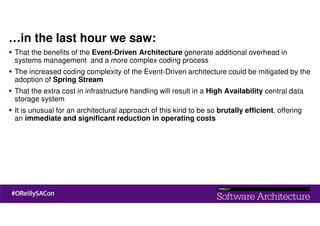 …in the last hour we saw:
That the benefits of the Event-Driven Architecture generate additional overhead in
systems management and a more complex coding process
The increased coding complexity of the Event-Driven architecture could be mitigated by the
adoption of Spring Stream
That the extra cost in infrastructure handling will result in a High Availability central data
storage system
It is unusual for an architectural approach of this kind to be so brutally efficient, offering
an immediate and significant reduction in operating costs
 
