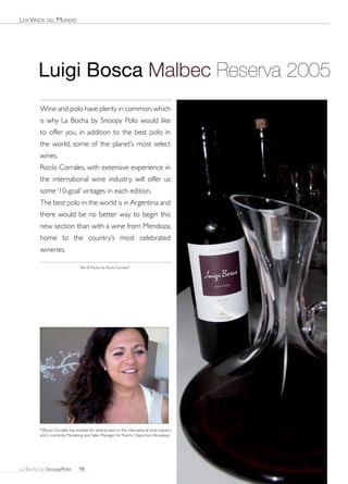 Los Vinos deL Mundo




        Luigi Bosca Malbec Reserva 2005
        Wine and polo have plenty in common, which
        is why La Bocha by Snoopy Polo would like
        to offer you, in addition to the best polo in
        the world, some of the planet’s most select
        wines.
        Rocío Corrales, with extensive experience in
        the international wine industry, will offer us
        some ‘10-goal’ vintages in each edition.
        The best polo in the world is in Argentina and
        there would be no better way to begin this
        new section than with a wine from Mendoza,
        home to the country’s most celebrated
        wineries.

                                Text & Photos by Rocio Corrales*




        *(Rocío Corrales has worked for several years in the international wine industry
        and is currently Marketing and Sales Manager for Puerto Deportivo Alcaidesa).




La Bocha by SnoopyPolo         98
 