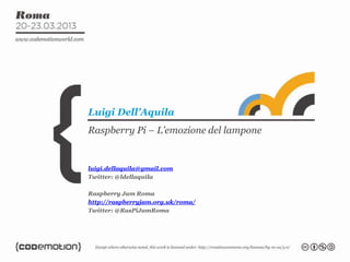 Raspberry Pi – L’emozione del lampone
Luigi Dell’Aquila
luigi.dellaquila@gmail.com
Twitter: @ldellaquila
Raspberry Jam Roma
http://raspberryjam.org.uk/roma/
Twitter: @RasPiJamRoma
 