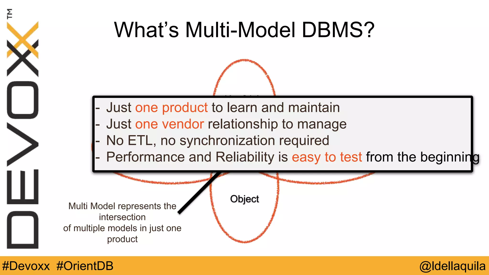 @ldellaquila#Devoxx #OrientDB
GraphDocument
Object
Key/Value
Multi Model represents the
intersection
of multiple models in just one
product
What’s Multi-Model DBMS?
- Just one product to learn and maintain
- Just one vendor relationship to manage
- No ETL, no synchronization required
- Performance and Reliability is easy to test from the beginning
 
