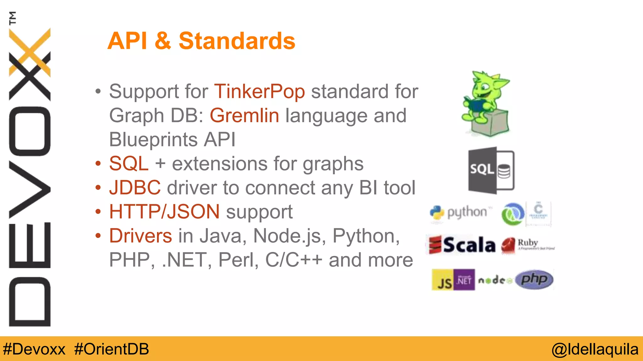 @ldellaquila#Devoxx #OrientDB
• Support for TinkerPop standard for
Graph DB: Gremlin language and
Blueprints API
• SQL + extensions for graphs
• JDBC driver to connect any BI tool
• HTTP/JSON support
• Drivers in Java, Node.js, Python,
PHP, .NET, Perl, C/C++ and more
API & Standards
 