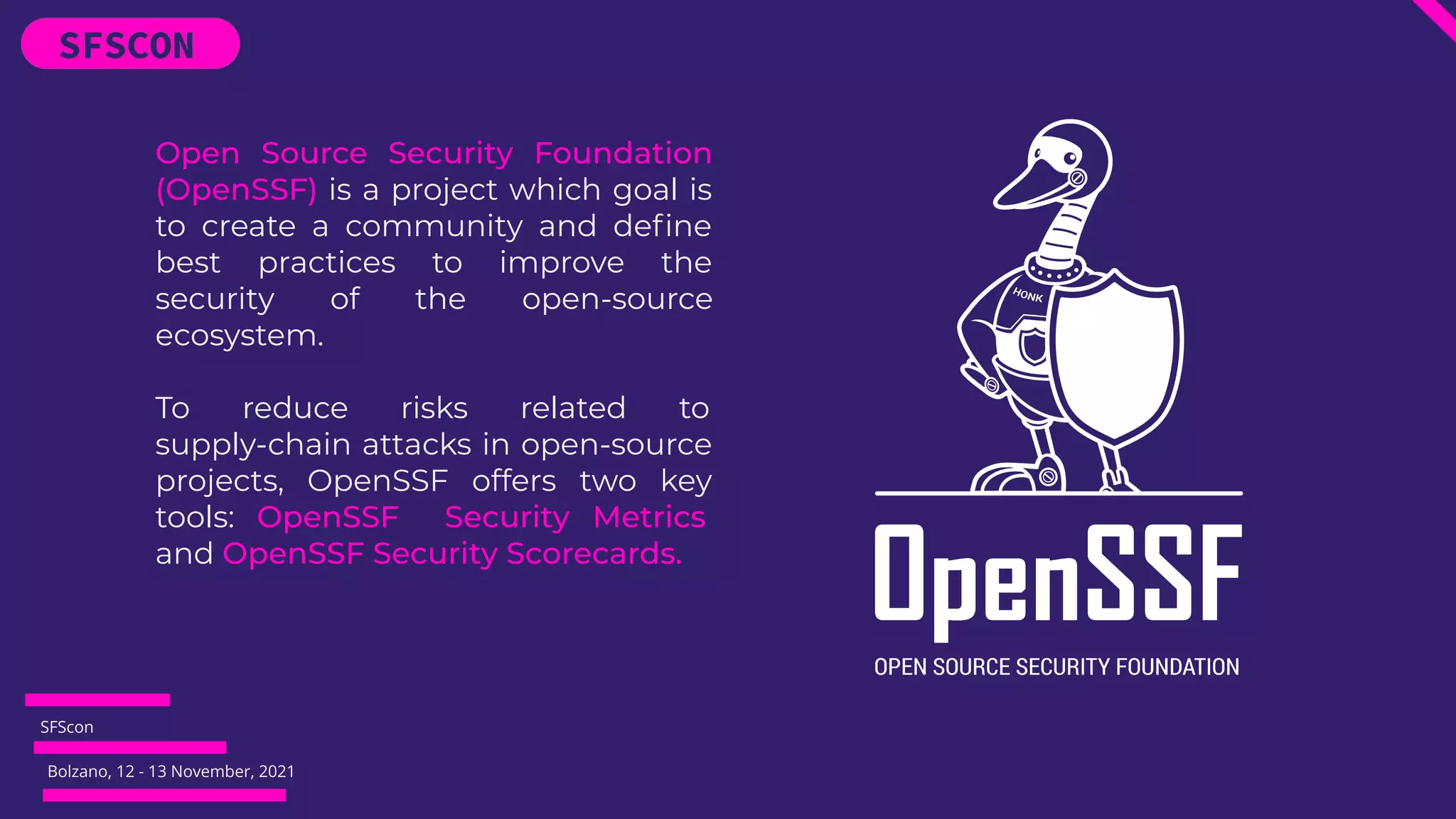 SFScon
Bolzano, 12 - 13 November, 2021
Open Source Security Foundation
(OpenSSF) is a project which goal is
to create a community and deﬁne
best practices to improve the
security of the open-source
ecosystem.
To reduce risks related to
supply-chain attacks in open-source
projects, OpenSSF offers two key
tools: OpenSSF Security Metrics
and OpenSSF Security Scorecards.
 