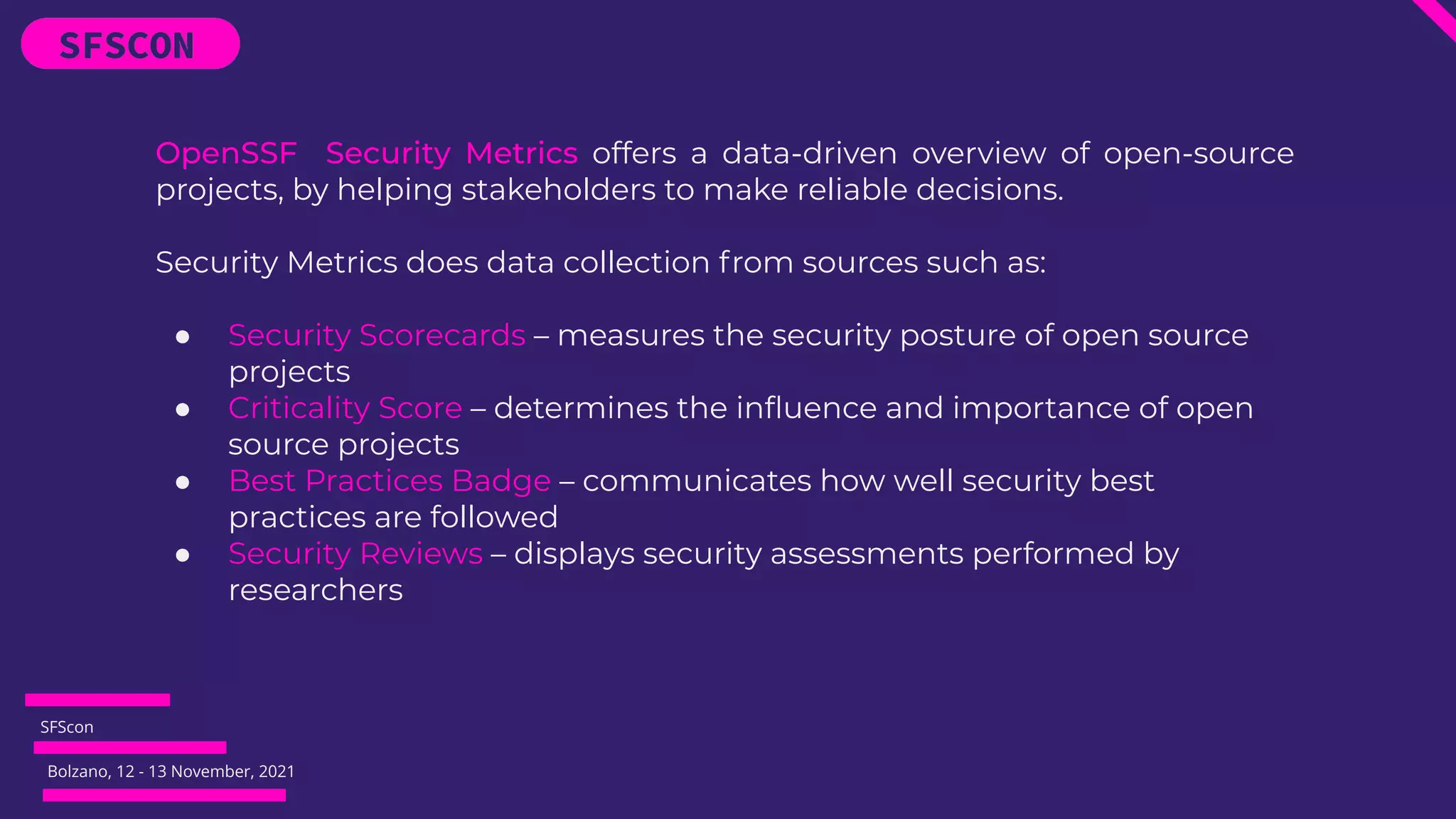 SFScon
Bolzano, 12 - 13 November, 2021
OpenSSF Security Metrics offers a data-driven overview of open-source
projects, by helping stakeholders to make reliable decisions.
Security Metrics does data collection from sources such as:
● Security Scorecards – measures the security posture of open source
projects
● Criticality Score – determines the inﬂuence and importance of open
source projects
● Best Practices Badge – communicates how well security best
practices are followed
● Security Reviews – displays security assessments performed by
researchers
 