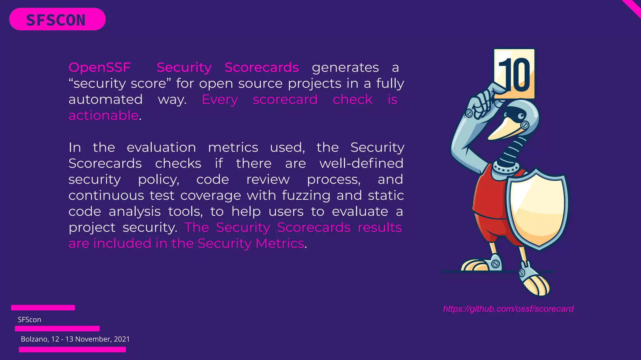 SFScon
Bolzano, 12 - 13 November, 2021
OpenSSF Security Scorecards generates a
“security score” for open source projects in a fully
automated way. Every scorecard check is
actionable.
In the evaluation metrics used, the Security
Scorecards checks if there are well-deﬁned
security policy, code review process, and
continuous test coverage with fuzzing and static
code analysis tools, to help users to evaluate a
project security. The Security Scorecards results
are included in the Security Metrics.
https://github.com/ossf/scorecard
 