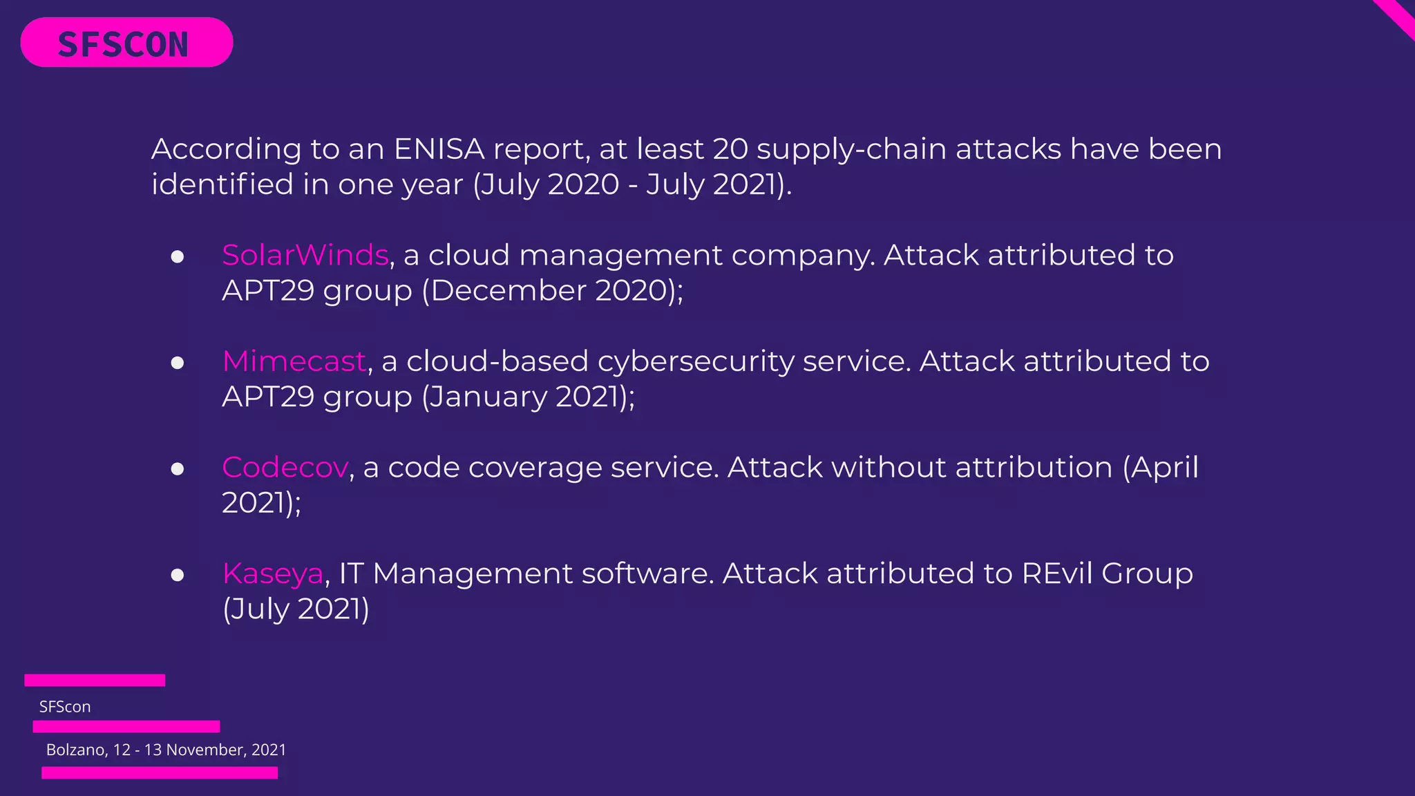 SFScon
Bolzano, 12 - 13 November, 2021
According to an ENISA report, at least 20 supply-chain attacks have been
identiﬁed in one year (July 2020 - July 2021).
● SolarWinds, a cloud management company. Attack attributed to
APT29 group (December 2020);
● Mimecast, a cloud-based cybersecurity service. Attack attributed to
APT29 group (January 2021);
● Codecov, a code coverage service. Attack without attribution (April
2021);
● Kaseya, IT Management software. Attack attributed to REvil Group
(July 2021)
 