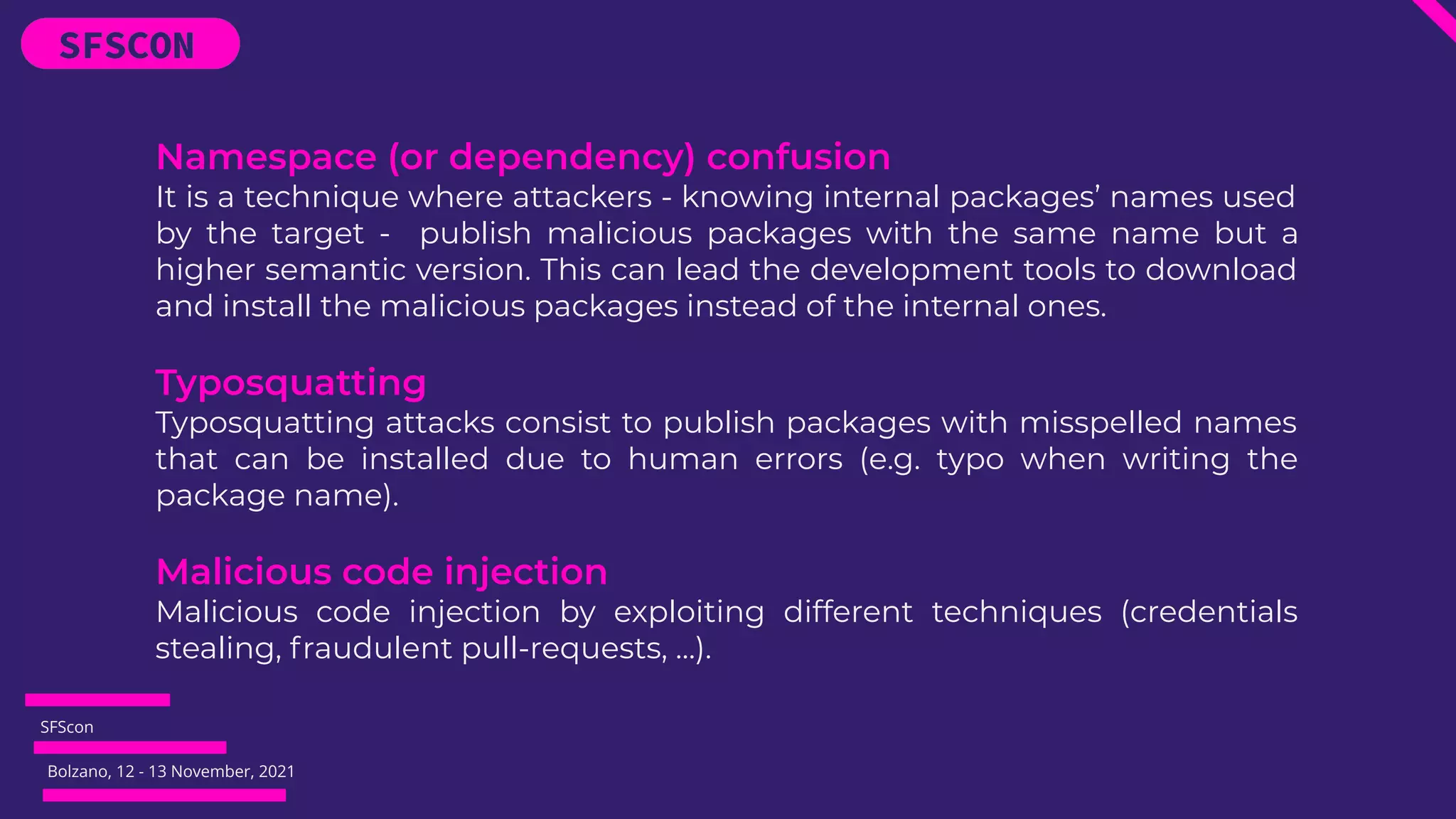 SFScon
Bolzano, 12 - 13 November, 2021
Namespace (or dependency) confusion
It is a technique where attackers - knowing internal packages’ names used
by the target - publish malicious packages with the same name but a
higher semantic version. This can lead the development tools to download
and install the malicious packages instead of the internal ones.
Typosquatting
Typosquatting attacks consist to publish packages with misspelled names
that can be installed due to human errors (e.g. typo when writing the
package name).
Malicious code injection
Malicious code injection by exploiting different techniques (credentials
stealing, fraudulent pull-requests, …).
 