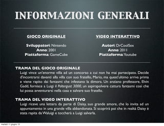 informazioni generali
TRAMA DEL GIOCO ORIGINALE
Luigi vince un'enorme villa ad un concorso a cui non ha mai partecipato. Decide
d'incontrarsi davanti alla villa con suo fratello, Mario, ma quest'ultimo arriva prima
e viene rapito dai fantasmi che infestano la dimora. Un anziano professore, Elvin
Gadd, fornisce a Luigi il Poltergust 3000, un aspirapolvere cattura fantasmi così che
lui possa avventurarsi nella casa e salvare suo fratello.
TRAMA DEL VIDEO INTERATTIVO
Luigi riceve una lettera da parte di Daisy, suo grande amore, che lo invita ad un
appuntamento in una grande villa abbandonata. Si scoprirà poi che in realtà Daisy è
stata rapita da Waluigi e toccherà a Luigi salvarla.
GIOCO ORIGINALE
Sviluppatori: Nintendo
Anno: 2001
Piattaforma: GameCube
VIDEO INTERATTIVO
Autori: DrCoolSex
Anno: 2011
Piattaforma:Youtube
martedì 11 giugno 13
 