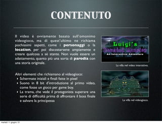 contenuto
Il video è ovviamente basato sull’omonimo
videogioco, ma di quest’ultimo ne richiama
pochissimi aspetti, come i personaggi o la
location, per poi discostarsene ampiamente e
creare qualcosa a sé stante. Non vuole essere un
adattamento, quanto più una sorta di parodia con
una storia originale.
La villa nel videogioco.
La villa nel video interattivo.
Altri elementi che richiamano al videogioco:
‣ Schermate iniziali e ﬁnali fatte in pixel
‣ Suono in 8 bit d’introduzione al primo video,
come fosse un gioco per game boy.
‣ La trama, che vede il protagonista superare una
serie di difﬁcoltà prima di affrontare il boss ﬁnale
e salvare la principessa
martedì 11 giugno 13
 