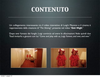 contenuto
Un collegamento interessante tra il video interattivo di Luigi’s Mansion e il cinema è
rappresentato dalla citazione di “The Shining”, presente nel video “Get High.”
Dopo aver fumato dei funghi, Luigi comincia ad avere le allucinazioni.Vede quindi due
Toad invitarlo a giocare con lui:“Come and play with us, Luigi. Forever, and ever, and ever.”
martedì 11 giugno 13
 