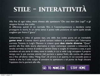 stile - interattività
Alla ﬁne di ogni video, viene chiesto allo spettatore “Che cosa deve fare Luigi?” e gli
vengono fornite due scelte.
A differenza quindi di un normale ﬁlm, è l’utente/spettatore a decidere come
proseguire la storia. In un certo senso è posto nella posizione di capire quale strada
scegliere per ﬁnire il “gioco”.
Solitamente, in video di questo tipo, una delle due scelte porta ad un inevitabile
game over e l’utente dovrà quindi tornare indietro e procedere per l’alternativa
corretta. Tuttavia, in Luigi’s Mansion si creano quasi due storie diverse. “Quasi”
perché alla ﬁne della storia alternativa si viene comunque costretti a imboccare la
strada corretta: se invece di andare a salvare Daisy si sceglie di rimanere a casa, si può
accedere ad una serie di video, nove in totale, in cui si vede Luigi occupare il proprio
tempo con le più svariate attività (dal portare a spasso Yoshi, alla cucina, alla pittura
ecc.) ﬁno all’ultimo video, “Hang Out”, di un’ora e un quarto, in cui succede poco o
niente e che ha il solo scopo di annoiare lo spettatore a tal punto da fargli cliccare
l’opzione che lo porterà alla villa.
martedì 11 giugno 13
 