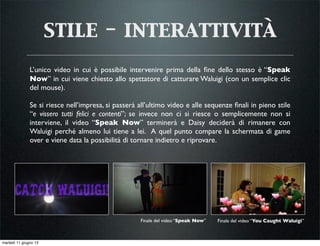 stile - interattività
L’unico video in cui è possibile intervenire prima della ﬁne dello stesso è “Speak
Now” in cui viene chiesto allo spettatore di catturare Waluigi (con un semplice clic
del mouse).
Se si riesce nell’impresa, si passerà all’ultimo video e alle sequenze ﬁnali in pieno stile
“e vissero tutti felici e contenti”; se invece non ci si riesce o semplicemente non si
interviene, il video “Speak Now” terminerà e Daisy deciderà di rimanere con
Waluigi perché almeno lui tiene a lei. A quel punto compare la schermata di game
over e viene data la possibilità di tornare indietro e riprovare.
Finale del video “Speak Now” Finale del video “You Caught Waluigi”
martedì 11 giugno 13
 