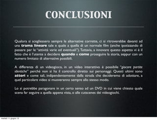 conclusioni
Qualora si scegliessero sempre le alternative corrette, ci si ritroverebbe davanti ad
una trama lineare tale e quale a quella di un normale ﬁlm (anche ipotizzando di
passare per le “attività varie ed eventuali”).Tuttavia, a innovare questo aspetto vi è il
fatto che è l’utente a decidere quando e come proseguire la storia, seppur con un
numero limitato di alternative possibili.
A differenza di un videogioco, in un video interattivo è possibile “giocare partite
identiche” perché non si ha il controllo diretto sui personaggi. Questi ultimi sono
attori e come tali, indipendentemente dalla strada che decideremo di adottare, a
quel particolare video si muoveranno sempre allo stesso modo.
Lo si potrebbe paragonare in un certo senso ad un DVD in cui viene chiesto quale
scena far seguire a quella appena vista, o alle cutscenes dei videogiochi.
martedì 11 giugno 13
 