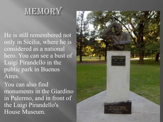 He is still remembered not
only in Sicilia, where he is
considered as a national
hero. You can see a bust of
Luigi Pirandello in the
public park in Buenos
Aires.
You can also find
monuments in the Giardino
in Palermo, and in front of
the Luigi Pirandello's
House Museum.
 