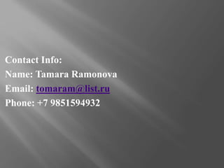 Contact Info:
Name: Tamara Ramonova
Email: tomaram@list.ru
Phone: +7 9851594932
 