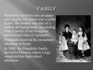 Pirandello was born into an upper-
class family. His father was a sulfur
dealer. His mother was also of a
well-to-do background, descending
from a family of the bourgeois
professional class of Agrigento.
Pirandello received his elementary
education at home.
In 1880, the Pirandello family
moved to Palermo, where Luigi
completed his high school
education.
 