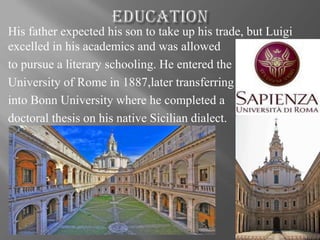 His father expected his son to take up his trade, but Luigi
excelled in his academics and was allowed
to pursue a literary schooling. He entered the
University of Rome in 1887,later transferring
into Bonn University where he completed a
doctoral thesis on his native Sicilian dialect.
 