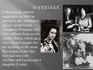 Following his father's
suggestion, in 1894 he
married a shy, withdrawn
girl of a good family
Antonietta Portulano. His
wife suffered from severe
mental illness, which gave
him a deeper insight into
the working of the mind.
But despite of this fact
they had two sons
(Stefano and Fausto) and a
daughter (Lietta).
 