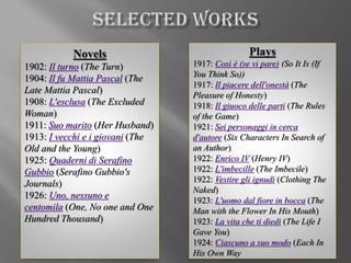 Novels
1902: Il turno (The Turn)
1904: Il fu Mattia Pascal (The
Late Mattia Pascal)
1908: L'esclusa (The Excluded
Woman)
1911: Suo marito (Her Husband)
1913: I vecchi e i giovani (The
Old and the Young)
1925: Quaderni di Serafino
Gubbio (Serafino Gubbio's
Journals)
1926: Uno, nessuno e
centomila (One, No one and One
Hundred Thousand)
Plays
1917: Così è (se vi pare) (So It Is (If
You Think So))
1917: Il piacere dell'onestà (The
Pleasure of Honesty)
1918: Il giuoco delle parti (The Rules
of the Game)
1921: Sei personaggi in cerca
d'autore (Six Characters In Search of
an Author)
1922: Enrico IV (Henry IV)
1922: L'imbecille (The Imbecile)
1922: Vestire gli ignudi (Clothing The
Naked)
1923: L'uomo dal fiore in bocca (The
Man with the Flower In His Mouth)
1923: La vita che ti diedi (The Life I
Gave You)
1924: Ciascuno a suo modo (Each In
His Own Way
 