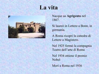 La vita
Nacque aa Agrigento nel
1867.
Si laureò in Lettere a Bonn, in
germania.
A Roma ricoprì la cattedra di
Lettere a Magistero.
Nel 1925 formò la compagnia
Teatro dell’arte di Roma
Nel 1934 ottiene il premio
Nobel
Morì a Roma nel 1936
 