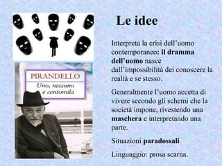 Le idee
Interpreta la crisi dell’uomo
contemporaneo: il dramma
dell’uomo nasce
dall’impossibilità dei conoscere la
realtà e se stesso.
Generalmente l’uomo accetta di
vivere secondo gli schemi che la
società impone, rivestendo una
maschera e interpretando una
parte.
Situazioni paradossali
Linguaggio: prosa scarna.
 